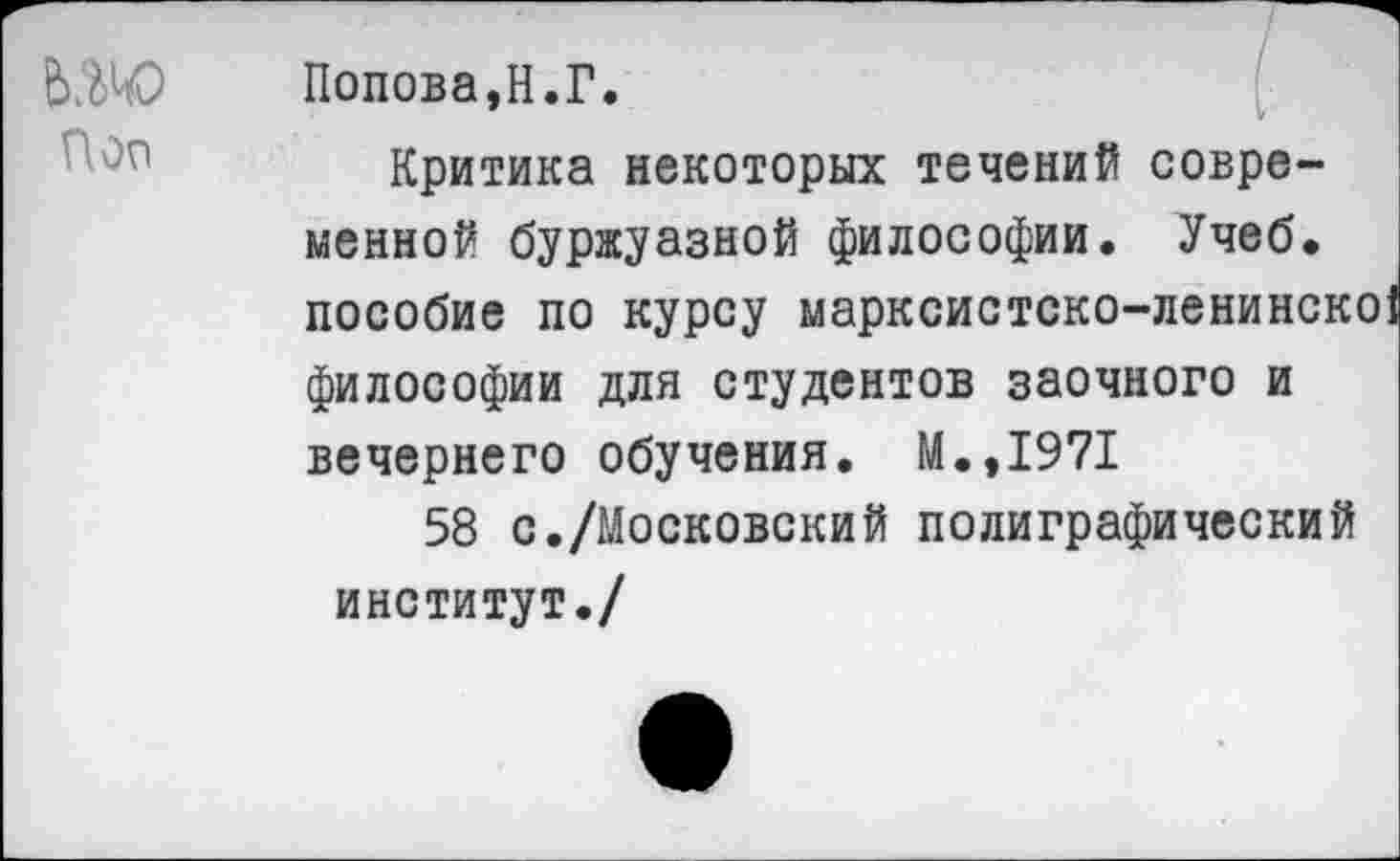 ﻿Поп
Попова,Н.Г.
Критика некоторых течений современной буржуазной философии. Учеб, пособие по курсу марксистско-ленинско! философии для студентов заочного и вечернего обучения. М.,1971
58 с./Московский полиграфический институт./